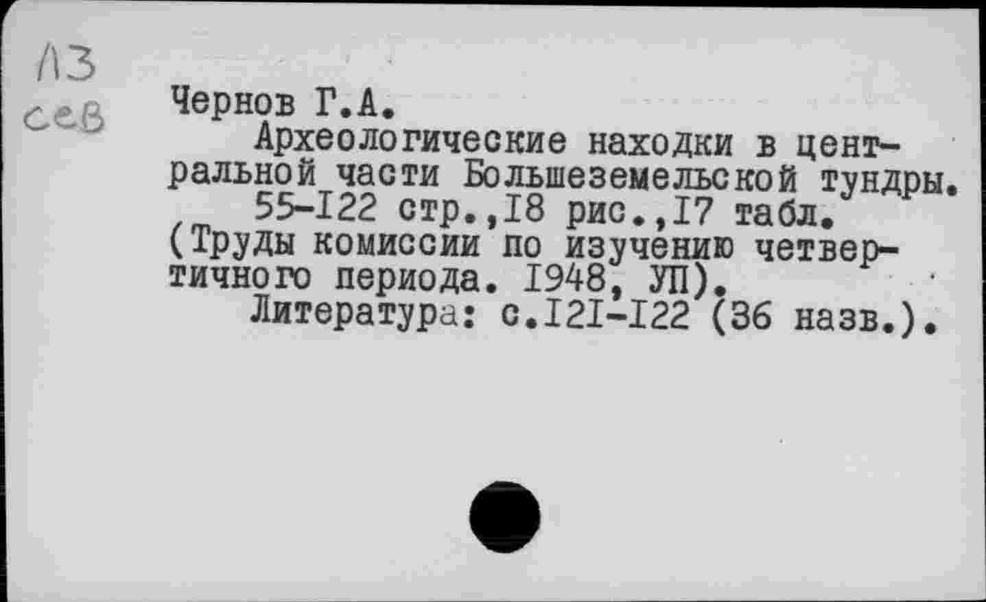 ﻿A3 ceß
Чернов Г.А.
Археологические находки в центральной части Большеземельской тундры.
55-122 стр.,18 рис.,17 табл. (Труды комиссии по изучению четвертичного периода. 1948, УП).
Литература: с.121-122 (36 назв.).